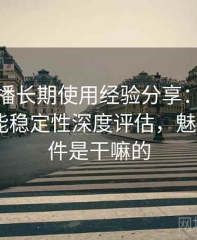 魅影直播长期使用经验分享：画质表现、功能稳定性深度评估，魅影live软件是干嘛的