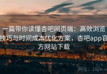 一篇带你读懂杏吧网页端：高效浏览技巧与时间成本优化方案，杏吧app官方网站下载