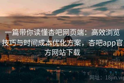 一篇带你读懂杏吧网页端：高效浏览技巧与时间成本优化方案，杏吧app官方网站下载