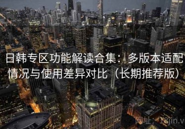 日韩专区功能解读合集：多版本适配情况与使用差异对比（长期推荐版）