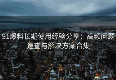 91爆料长期使用经验分享：高频问题速查与解决方案合集