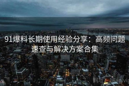 91爆料长期使用经验分享：高频问题速查与解决方案合集