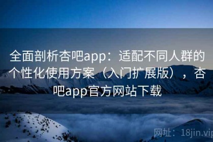 全面剖析杏吧app：适配不同人群的个性化使用方案（入门扩展版），杏吧app官方网站下载