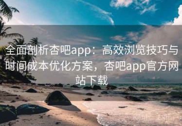 全面剖析杏吧app：高效浏览技巧与时间成本优化方案，杏吧app官方网站下载