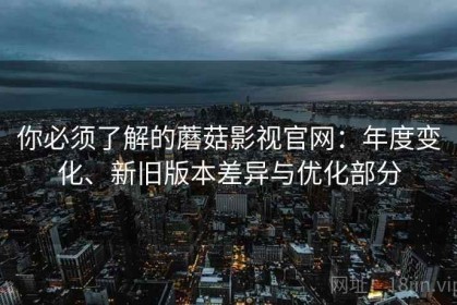 你必须了解的蘑菇影视官网：年度变化、新旧版本差异与优化部分