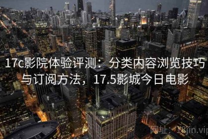 17c影院体验评测：分类内容浏览技巧与订阅方法，17.5影城今日电影