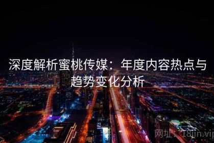 深度解析蜜桃传媒：年度内容热点与趋势变化分析