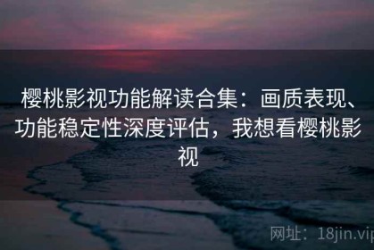 樱桃影视功能解读合集：画质表现、功能稳定性深度评估，我想看樱桃影视