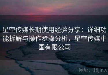 星空传媒长期使用经验分享：详细功能拆解与操作步骤分析，星空传媒中国有限公司