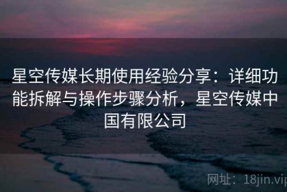 星空传媒长期使用经验分享：详细功能拆解与操作步骤分析，星空传媒中国有限公司