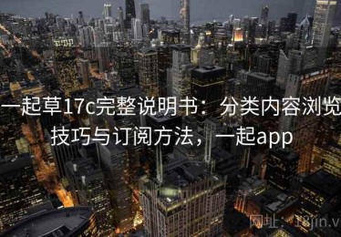 一起草17c完整说明书：分类内容浏览技巧与订阅方法，一起app