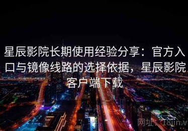 星辰影院长期使用经验分享：官方入口与镜像线路的选择依据，星辰影院客户端下载