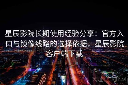 星辰影院长期使用经验分享：官方入口与镜像线路的选择依据，星辰影院客户端下载