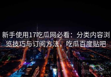 新手使用17吃瓜网必看：分类内容浏览技巧与订阅方法，吃瓜百度贴吧