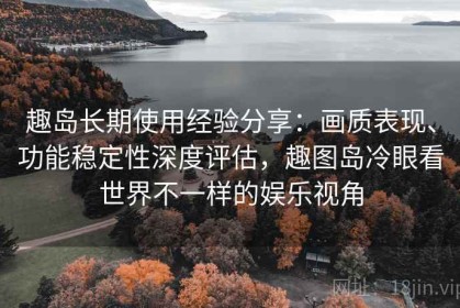 趣岛长期使用经验分享：画质表现、功能稳定性深度评估，趣图岛冷眼看世界不一样的娱乐视角
