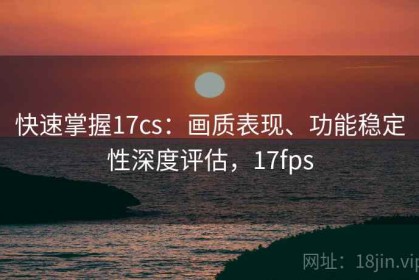 快速掌握17cs：画质表现、功能稳定性深度评估，17fps