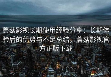 蘑菇影视长期使用经验分享：长期体验后的优势与不足总结，蘑菇影视官方正版下载