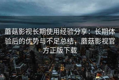 蘑菇影视长期使用经验分享：长期体验后的优势与不足总结，蘑菇影视官方正版下载