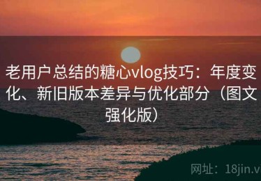 老用户总结的糖心vlog技巧：年度变化、新旧版本差异与优化部分（图文强化版）