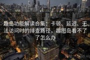 趣岛功能解读合集：卡顿、延迟、无法访问时的排查路径，趣图岛看不了了怎么办