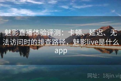 魅影直播体验评测：卡顿、延迟、无法访问时的排查路径，魅影live是什么app