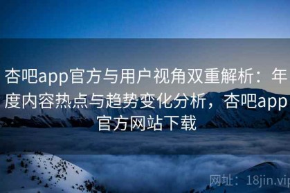 杏吧app官方与用户视角双重解析：年度内容热点与趋势变化分析，杏吧app官方网站下载