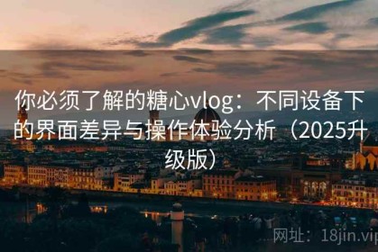 你必须了解的糖心vlog：不同设备下的界面差异与操作体验分析（2025升级版）