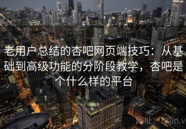 老用户总结的杏吧网页端技巧：从基础到高级功能的分阶段教学，杏吧是个什么样的平台