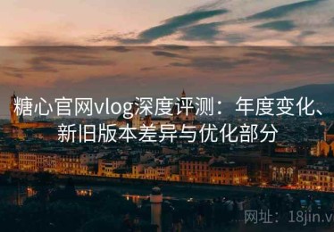 糖心官网vlog深度评测：年度变化、新旧版本差异与优化部分
