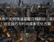 新用户如何快速掌握日韩网站：高效浏览技巧与时间成本优化方案