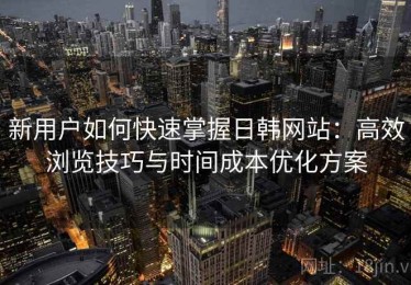 新用户如何快速掌握日韩网站：高效浏览技巧与时间成本优化方案