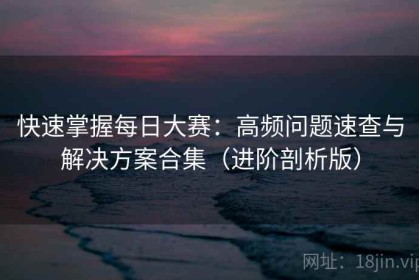 快速掌握每日大赛：高频问题速查与解决方案合集（进阶剖析版）