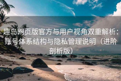 趣岛网页版官方与用户视角双重解析：账号体系结构与隐私管理说明（进阶剖析版）