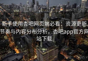 新手使用杏吧网页端必看：资源更新节奏与内容分布分析，杏吧app官方网站下载