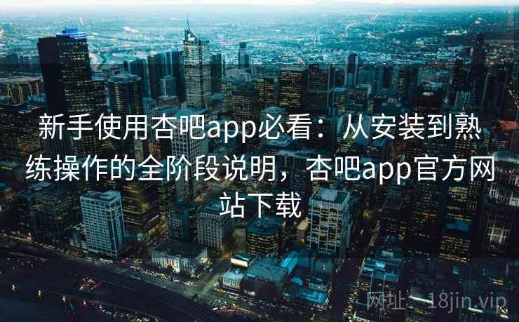 新手使用杏吧app必看：从安装到熟练操作的全阶段说明，杏吧app官方网站下载