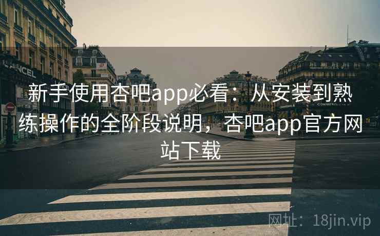 新手使用杏吧app必看：从安装到熟练操作的全阶段说明，杏吧app官方网站下载