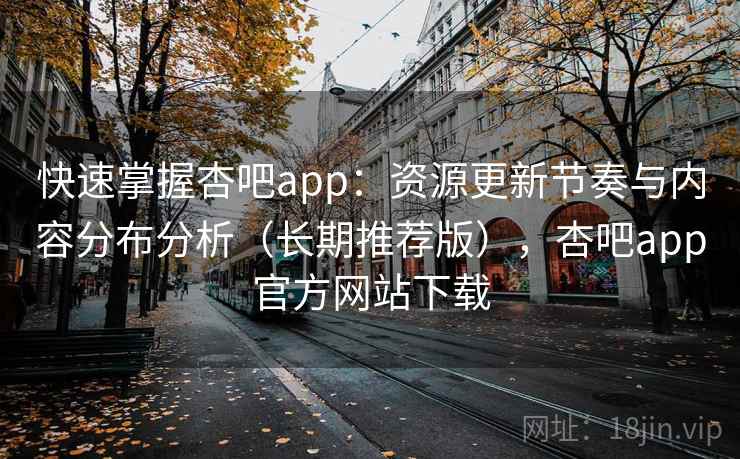 快速掌握杏吧app:资源更新节奏与内容分布分析(长期推荐版),杏吧app官方网站下载 快速掌握杏吧app:资源更新节奏与内容分布分析(长期推荐版),杏吧app官方网站下载