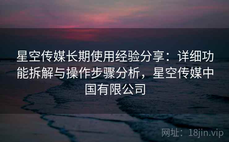 星空传媒长期使用经验分享：详细功能拆解与操作步骤分析，星空传媒中国有限公司