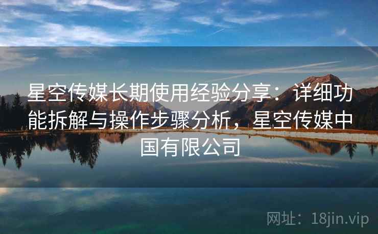星空传媒长期使用经验分享：详细功能拆解与操作步骤分析，星空传媒中国有限公司