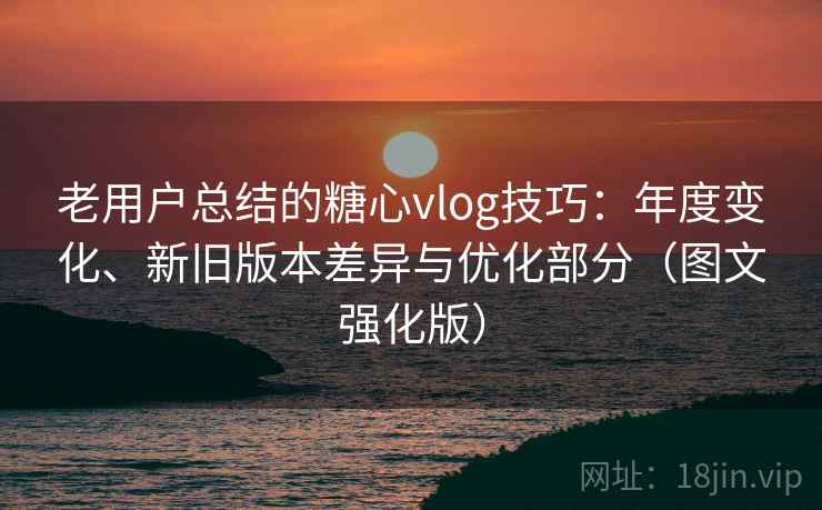 老用户总结的糖心vlog技巧:年度变化、新旧版本差异与优化部分(图文强化版) 老用户总结的糖心vlog技巧:年度变化、新旧版本差异与优化部分(图文强化版)