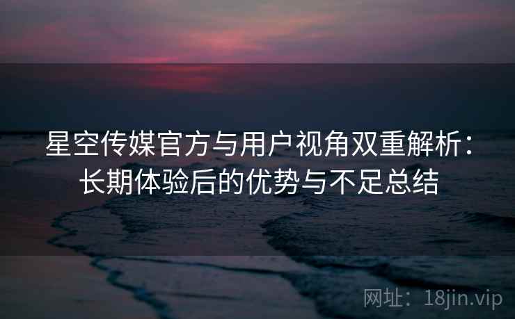 星空传媒官方与用户视角双重解析：长期体验后的优势与不足总结