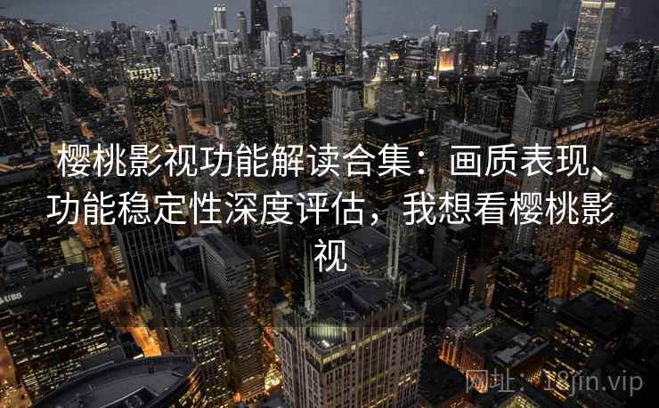 樱桃影视功能解读合集：画质表现、功能稳定性深度评估，我想看樱桃影视