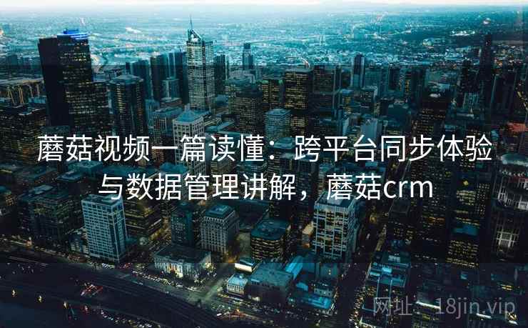 蘑菇视频一篇读懂：跨平台同步体验与数据管理讲解，蘑菇crm