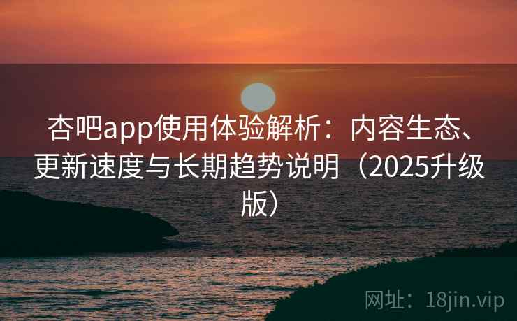 杏吧app使用体验解析：内容生态、更新速度与长期趋势说明（2025升级版）