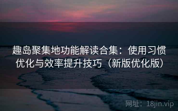 趣岛聚集地功能解读合集：使用习惯优化与效率提升技巧（新版优化版）