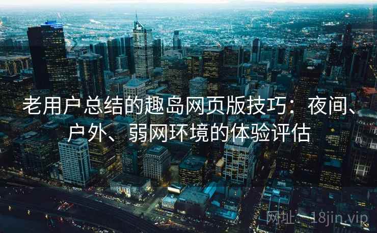 老用户总结的趣岛网页版技巧：夜间、户外、弱网环境的体验评估