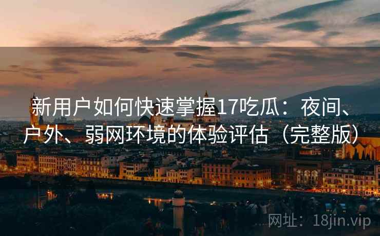 新用户如何快速掌握17吃瓜：夜间、户外、弱网环境的体验评估（完整版）