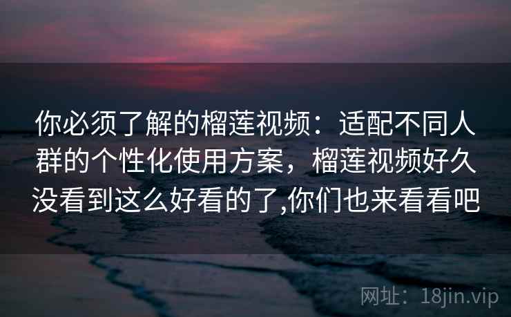 你必须了解的榴莲视频：适配不同人群的个性化使用方案，榴莲视频好久没看到这么好看的了,你们也来看看吧