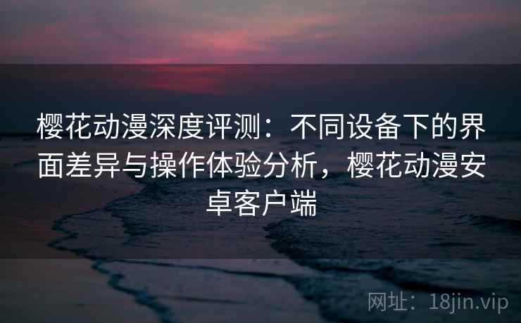 樱花动漫深度评测：不同设备下的界面差异与操作体验分析，樱花动漫安卓客户端