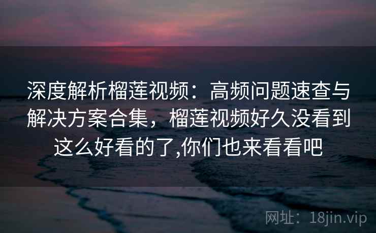 深度解析榴莲视频：高频问题速查与解决方案合集，榴莲视频好久没看到这么好看的了,你们也来看看吧